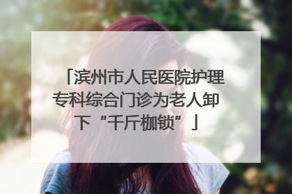 滨州市人民医院护理专科综合门诊为老人卸下“千斤枷锁”